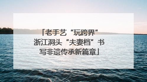 老手艺“玩跨界” 浙江洞头“夫妻档”书写非遗传承新篇章