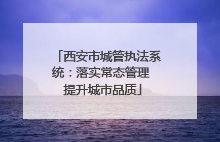 西安市城管执法系统：落实常态管理 提升城市品质