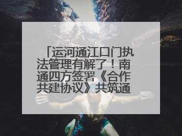 运河通江口门执法管理有解了！南通四方签署《合作共建协议》共筑通吕河口安全防线