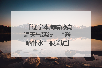 辽宁本周晴热高温天气延续，“避晒补水”很关键