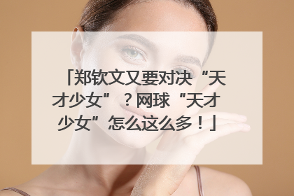 郑钦文又要对决“天才少女”？网球“天才少女”怎么这么多！