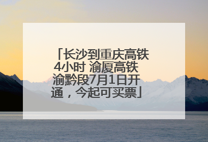长沙到重庆高铁4小时 渝厦高铁渝黔段7月1日开通，今起可买票