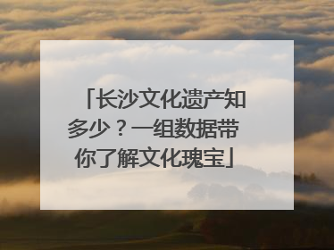 长沙文化遗产知多少？一组数据带你了解文化瑰宝