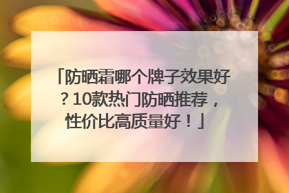 防晒霜哪个牌子效果好？10款热门防晒推荐，性价比高质量好！
