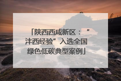 陕西西咸新区：“沣西经验”入选全国绿色低碳典型案例