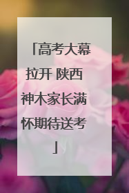 高考大幕拉开 陕西神木家长满怀期待送考