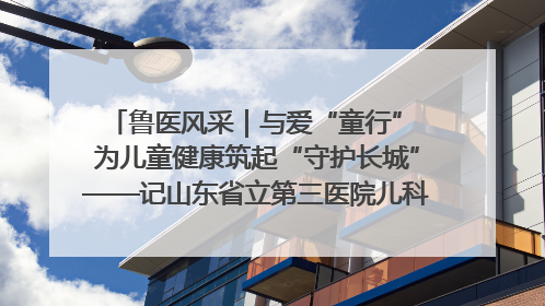 鲁医风采｜与爱“童行” 为儿童健康筑起“守护长城”——记山东省立第三医院儿科主任、主任医师马燕