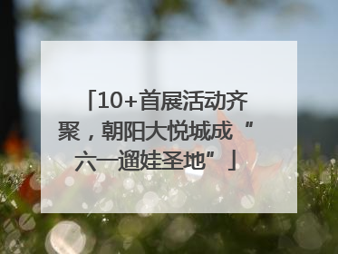 10+首展活动齐聚，朝阳大悦城成“六一遛娃圣地”