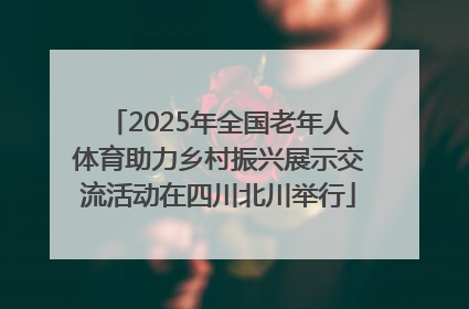 2025年全国老年人体育助力乡村振兴展示交流活动在四川北川举行