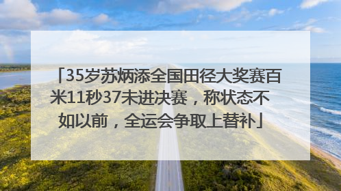 35岁苏炳添全国田径大奖赛百米11秒37未进决赛，称状态不如以前，全运会争取上替补