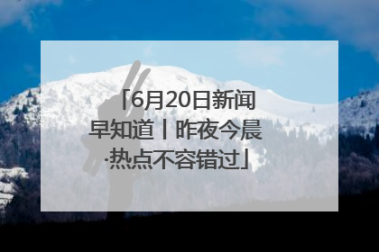 6月20日新闻早知道丨昨夜今晨·热点不容错过
