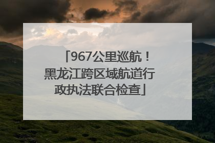 967公里巡航！黑龙江跨区域航道行政执法联合检查