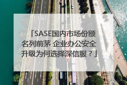 SASE国内市场份额名列前茅 企业办公安全升级为何选择深信服？